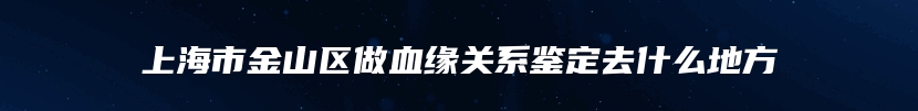 上海市金山区做血缘关系鉴定去什么地方