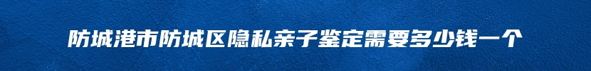 防城港市防城区隐私亲子鉴定需要多少钱一个