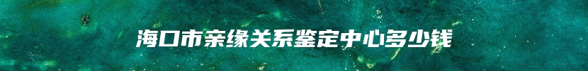 海口市亲缘关系鉴定中心多少钱