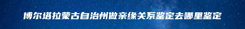 博尔塔拉蒙古自治州做亲缘关系鉴定去哪里鉴定