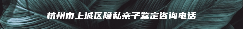杭州市上城区隐私亲子鉴定咨询电话