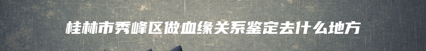 桂林市秀峰区做血缘关系鉴定去什么地方