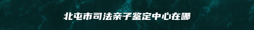 北屯市司法亲子鉴定中心在哪