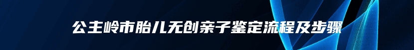 公主岭市胎儿无创亲子鉴定流程及步骤