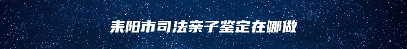 耒阳市司法亲子鉴定在哪做