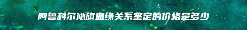 阿鲁科尔沁旗血缘关系鉴定的价格是多少