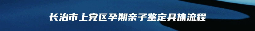 长治市上党区孕期亲子鉴定具体流程