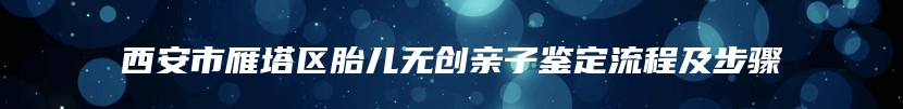 西安市雁塔区胎儿无创亲子鉴定流程及步骤