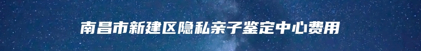 南昌市新建区隐私亲子鉴定中心费用