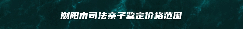 浏阳市司法亲子鉴定价格范围