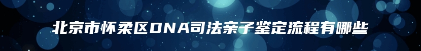 北京市怀柔区DNA司法亲子鉴定流程有哪些