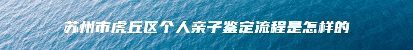 苏州市虎丘区个人亲子鉴定流程是怎样的