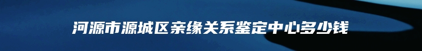 河源市源城区亲缘关系鉴定中心多少钱