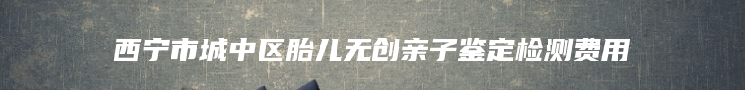 西宁市城中区胎儿无创亲子鉴定检测费用