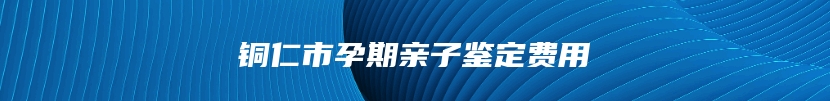 铜仁市孕期亲子鉴定费用