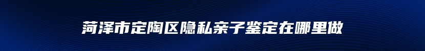 菏泽市定陶区隐私亲子鉴定在哪里做