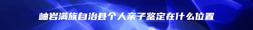 岫岩满族自治县个人亲子鉴定在什么位置