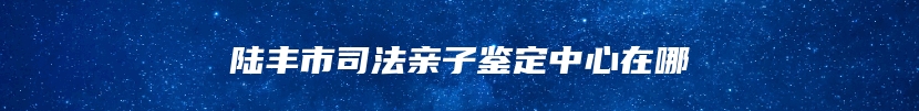 陆丰市司法亲子鉴定中心在哪