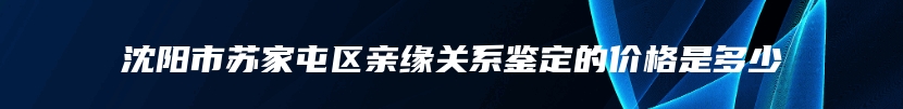 沈阳市苏家屯区亲缘关系鉴定的价格是多少