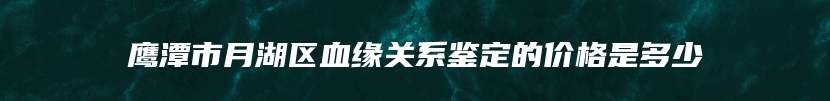 鹰潭市月湖区血缘关系鉴定的价格是多少