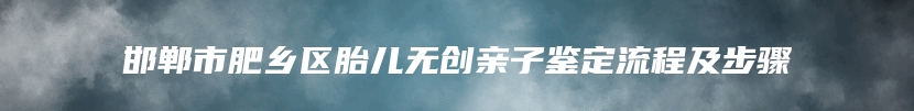 邯郸市肥乡区胎儿无创亲子鉴定流程及步骤