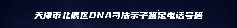 天津市北辰区DNA司法亲子鉴定电话号码