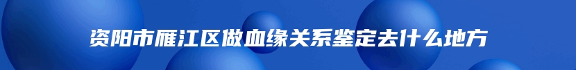 资阳市雁江区做血缘关系鉴定去什么地方