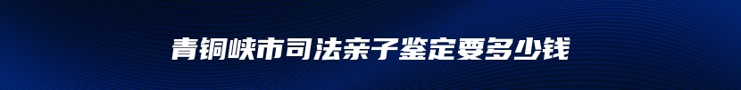 青铜峡市司法亲子鉴定要多少钱