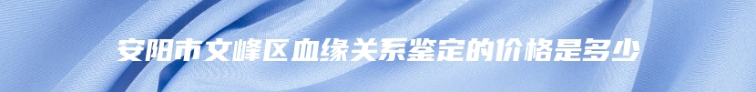 安阳市文峰区血缘关系鉴定的价格是多少