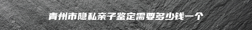 青州市隐私亲子鉴定需要多少钱一个