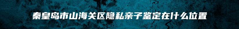 秦皇岛市山海关区隐私亲子鉴定在什么位置