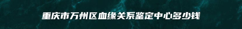 重庆市万州区血缘关系鉴定中心多少钱