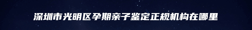 深圳市光明区孕期亲子鉴定正规机构在哪里