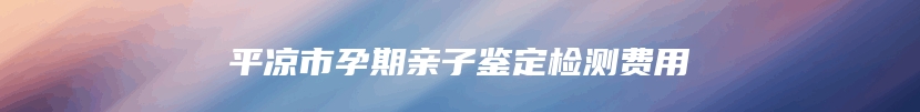 平凉市孕期亲子鉴定检测费用