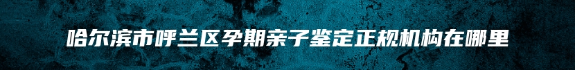 哈尔滨市呼兰区孕期亲子鉴定正规机构在哪里