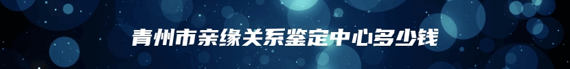 青州市亲缘关系鉴定中心多少钱