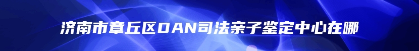 济南市章丘区DAN司法亲子鉴定中心在哪