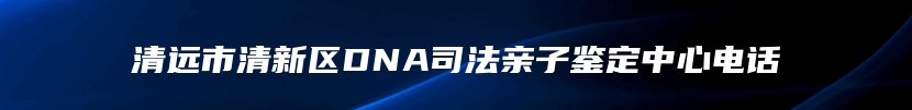清远市清新区DNA司法亲子鉴定中心电话