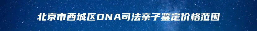 北京市西城区DNA司法亲子鉴定价格范围