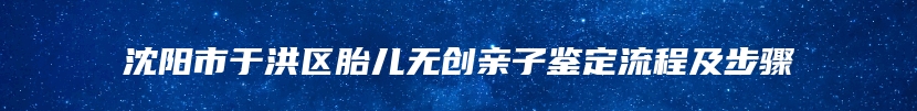 沈阳市于洪区胎儿无创亲子鉴定流程及步骤