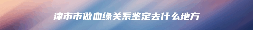 津市市做血缘关系鉴定去什么地方