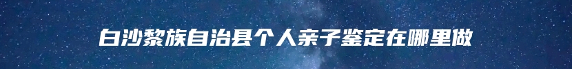 白沙黎族自治县个人亲子鉴定在哪里做