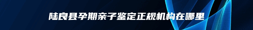 陆良县孕期亲子鉴定正规机构在哪里