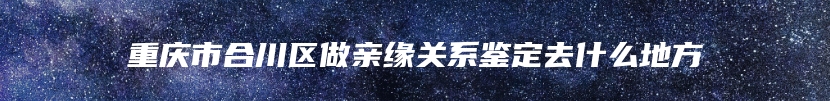 重庆市合川区做亲缘关系鉴定去什么地方