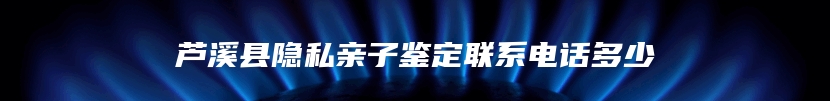 芦溪县隐私亲子鉴定联系电话多少