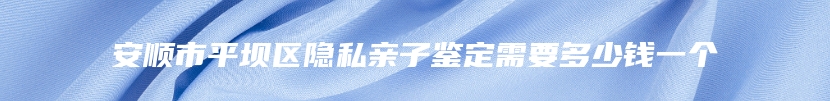 安顺市平坝区隐私亲子鉴定需要多少钱一个