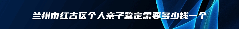 兰州市红古区个人亲子鉴定需要多少钱一个