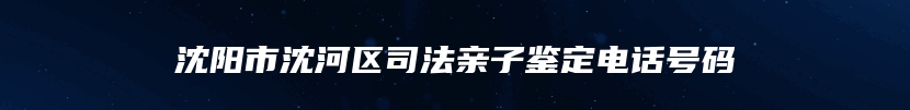 沈阳市沈河区司法亲子鉴定电话号码
