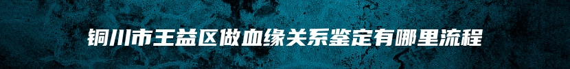 铜川市王益区做血缘关系鉴定有哪里流程