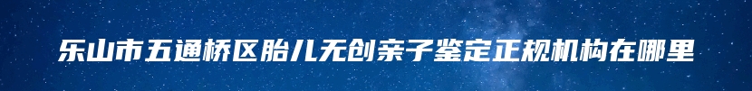 乐山市五通桥区胎儿无创亲子鉴定正规机构在哪里